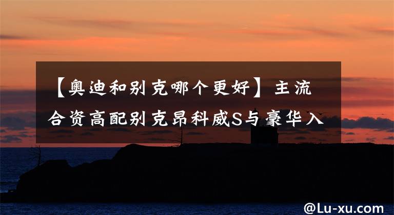 【奥迪和别克哪个更好】主流合资高配别克昂科威S与豪华入门奥迪Q3 怎么选？