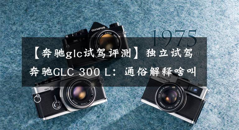 【奔驰glc试驾评测】独立试驾奔驰GLC 300 L：通俗解释啥叫高屋建瓴