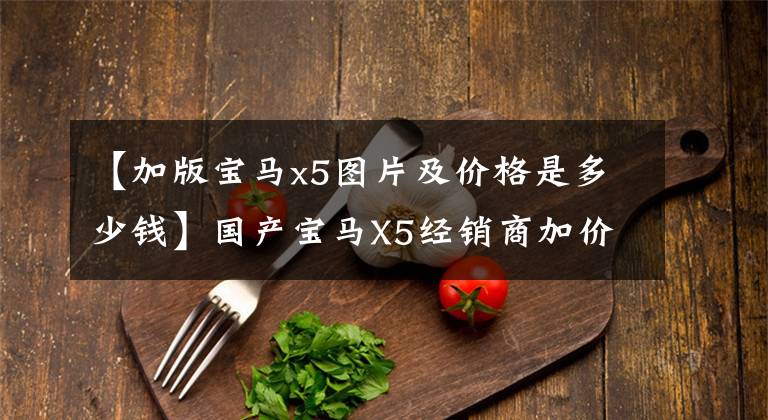 【加版宝马x5图片及价格是多少钱】国产宝马X5经销商加价，落地至少70万韩元，还有其他选择吗？