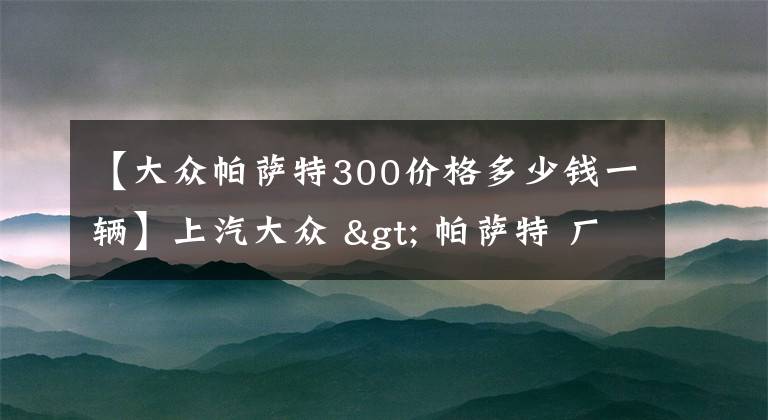 【大众帕萨特300价格多少钱一辆】上汽大众 > 帕萨特 厂商指导价：17.99万元起