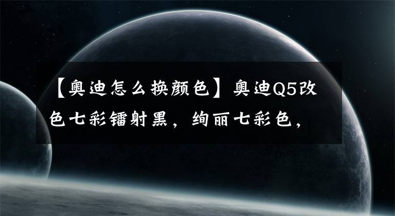 【奥迪怎么换颜色】奥迪Q5改色七彩镭射黑，绚丽七彩色，唯美又梦幻