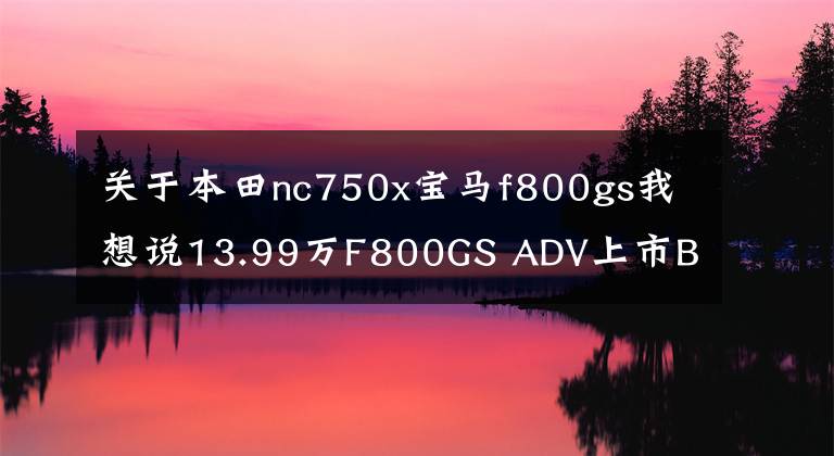 关于本田nc750x宝马f800gs我想说13.99万F800GS ADV上市BMW摩托车巡回体验启动