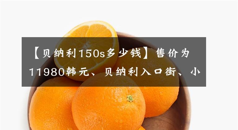 【贝纳利150s多少钱】售价为11980韩元、贝纳利入口街、小贝隆150S，可以减免购置税