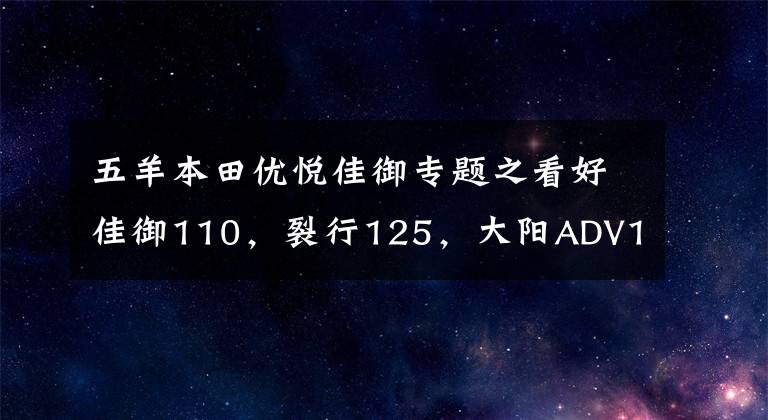 五羊本田优悦佳御专题之看好佳御110，裂行125，大阳ADV150，但有点纠结，如何选？