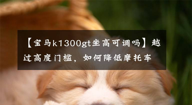 【宝马k1300gt坐高可调吗】越过高度门槛，如何降低摩托车的坐高？笑话