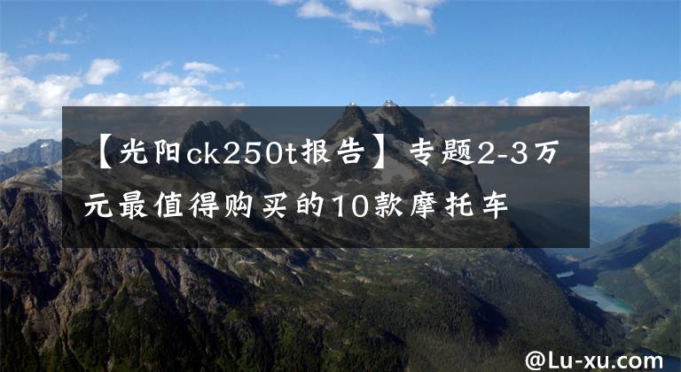 【光阳ck250t报告】专题2-3万元最值得购买的10款摩托车