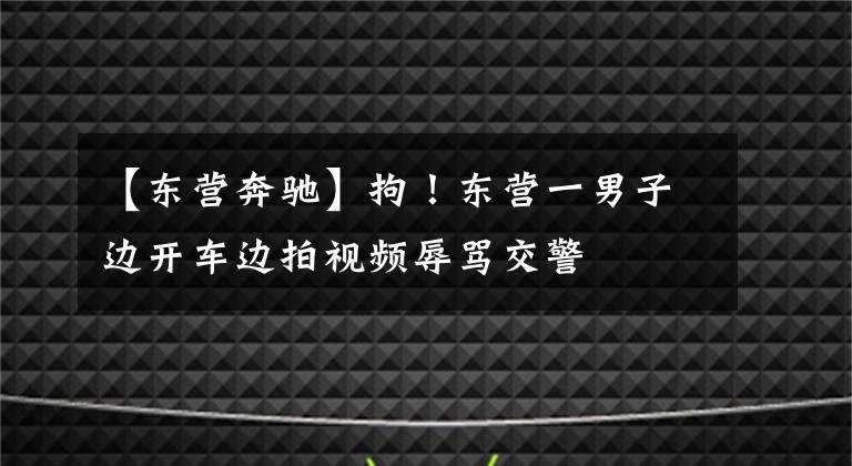 【东营奔驰】拘！东营一男子边开车边拍视频辱骂交警