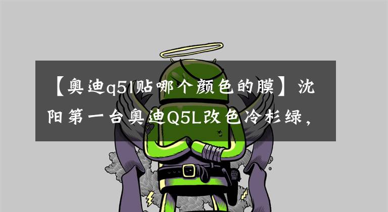 【奥迪q5l贴哪个颜色的膜】沈阳第一台奥迪Q5L改色冷杉绿，一眼就相中的颜色