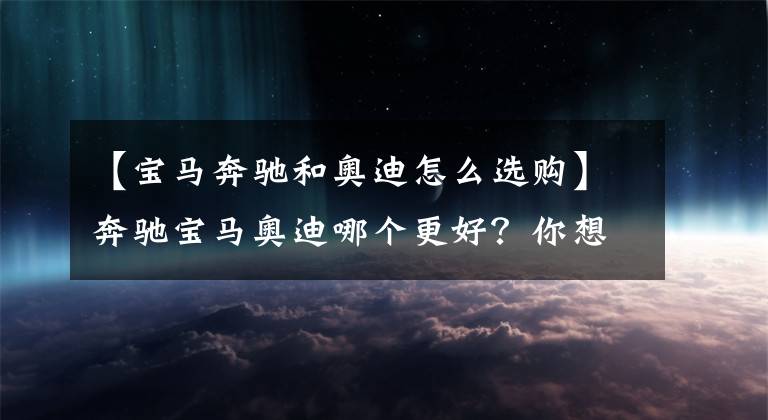 【宝马奔驰和奥迪怎么选购】奔驰宝马奥迪哪个更好？你想要的答案在这里