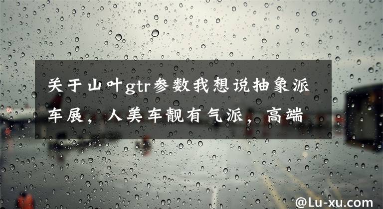关于山叶gtr参数我想说抽象派车展，人美车靓有气派，高端大气上档次！