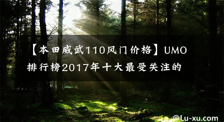 【本田威武110风门价格】UMO排行榜2017年十大最受关注的新月车