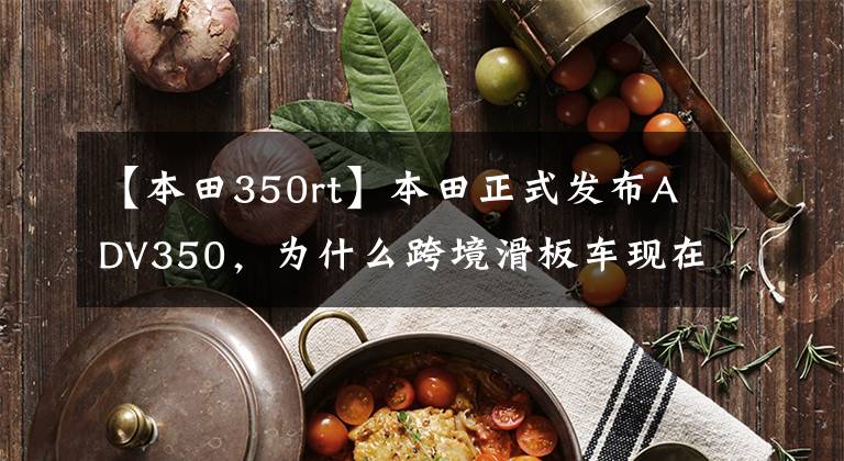 【本田350rt】本田正式发布ADV350，为什么跨境滑板车现在这么火？