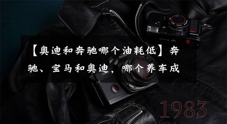 【奥迪和奔驰哪个油耗低】奔驰、宝马和奥迪，哪个养车成本最低？质量是否都一样？