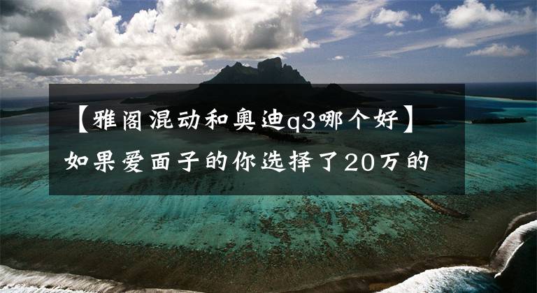 【雅阁混动和奥迪q3哪个好】如果爱面子的你选择了20万的奥迪Q3，你可就亏大了！