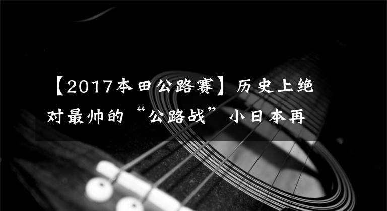 【2017本田公路赛】历史上绝对最帅的“公路战”小日本再次举行了“侵华战争”