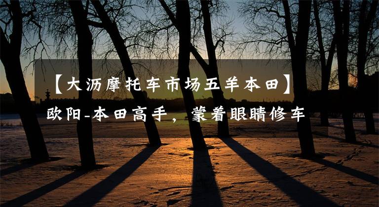 【大沥摩托车市场五羊本田】欧阳-本田高手，蒙着眼睛修车！