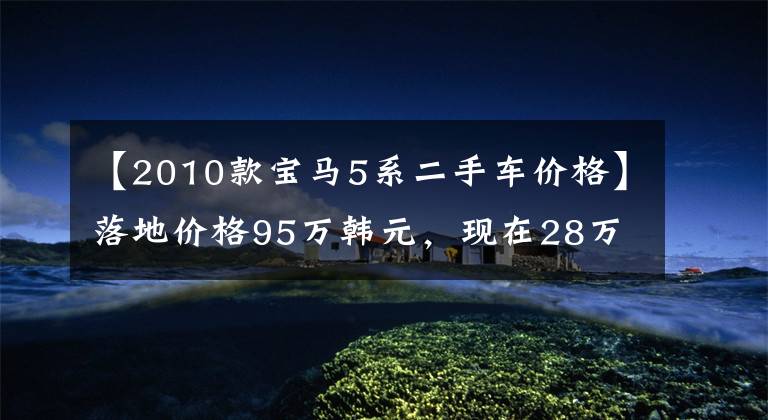 【2010款宝马5系二手车价格】落地价格95万韩元，现在28万韩元，豪华，大气稳定，引擎暴力
