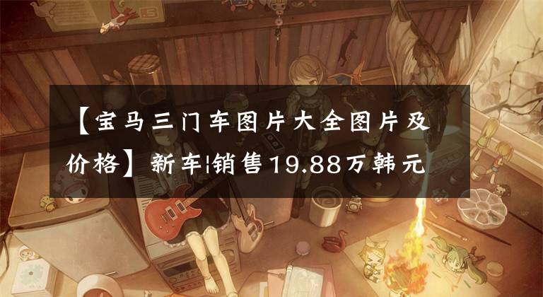 【宝马三门车图片大全图片及价格】新车|销售19.88万韩元开始，新赛季迷你车型配置公布，最多提供17种车型