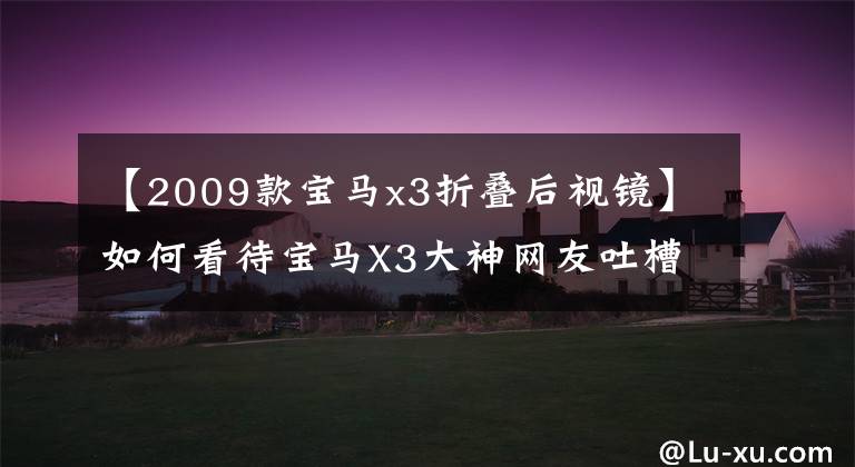【2009款宝马x3折叠后视镜】如何看待宝马X3大神网友吐槽？