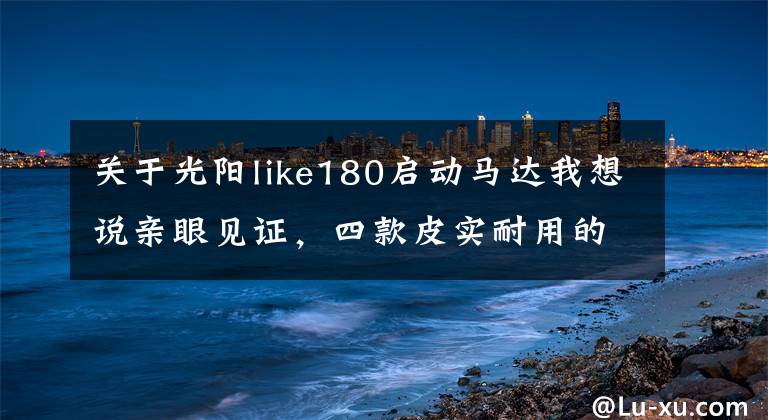 关于光阳like180启动马达我想说亲眼见证，四款皮实耐用的万元踏板车