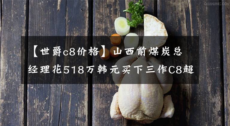 【世爵c8价格】山西前煤炭总经理花518万韩元买下三作C8超停车，自称秒杀王思聪的宾利。