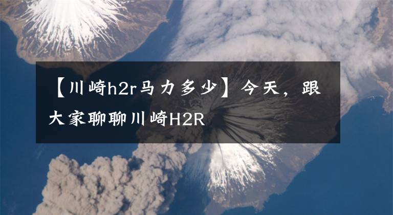 【川崎h2r马力多少】今天，跟大家聊聊川崎H2R