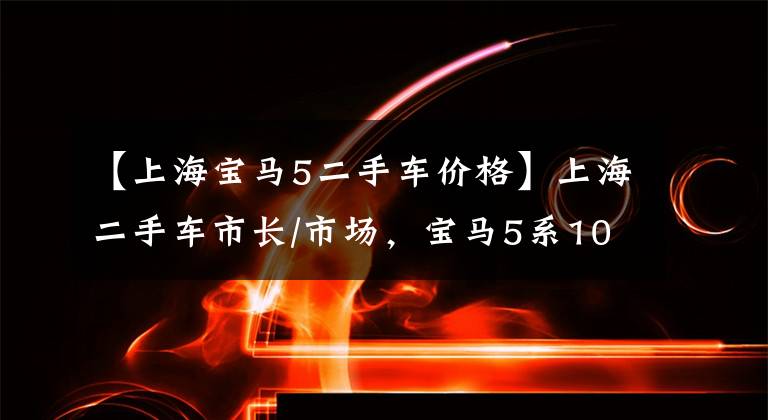 【上海宝马5二手车价格】上海二手车市长/市场，宝马5系10万人没有人买吗？二手老板：都变聪明了