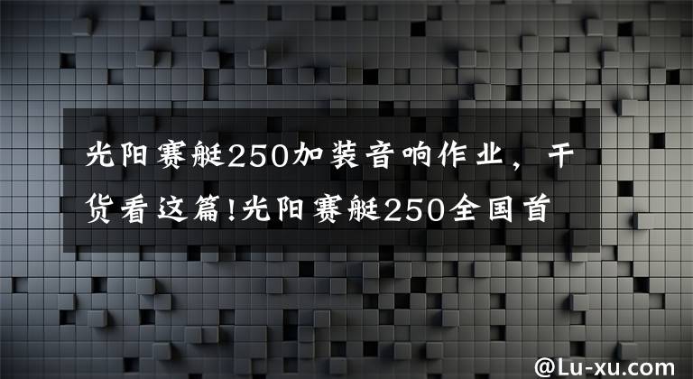 光阳赛艇250加装音响作业，干货看这篇!光阳赛艇250全国首测：这货和赛艇300有啥不一样