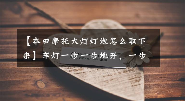 【本田摩托大灯灯泡怎么取下来】车灯一步一步地开，一步一步地开，一步一步地开。