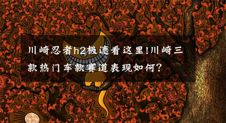 川崎忍者h2极速看这里!川崎三款热门车款赛道表现如何？