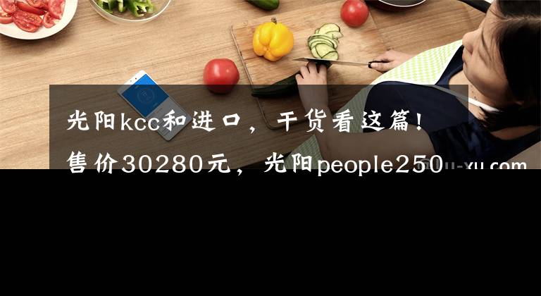 光阳kcc和进口，干货看这篇!售价30280元，光阳people250欧系大轮踏板上市，标配ABS