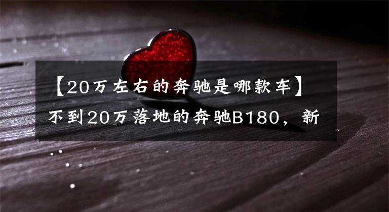 【20万左右的奔驰是哪款车】不到20万落地的奔驰B180，新内饰大有不同，整车原装进口