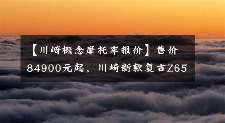 【川崎概念摩托车报价】售价84900元起，川崎新款复古Z650RS正式登陆国内