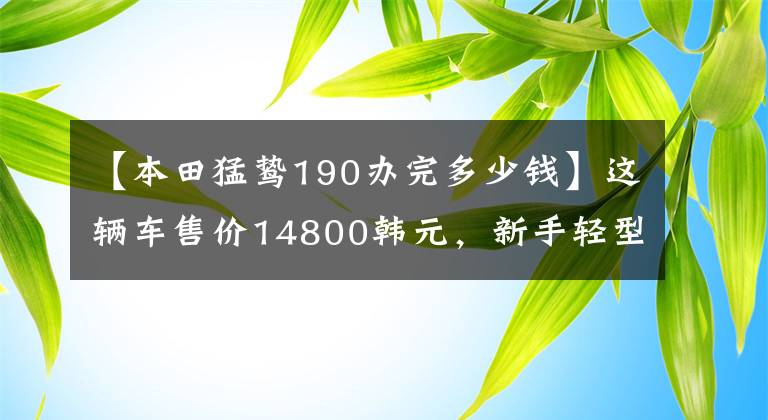 【本田猛鸷190办完多少钱】这辆车售价14800韩元，新手轻型摩托车，油耗2.2L，续航600公里