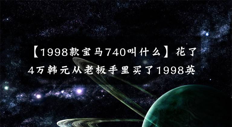 【1998款宝马740叫什么】花了4万韩元从老板手里买了1998英寸宝马740，2个月后果断地卖掉了车