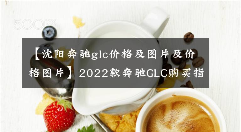 【沈阳奔驰glc价格及图片及价格图片】2022款奔驰GLC购买指南：起售40.63万元，性价比如何？