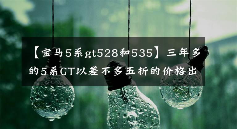 【宝马5系gt528和535】三年多的5系GT以差不多五折的价格出售，本来车主就要哭，买家：真香定律