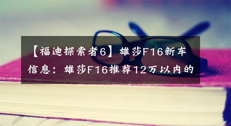 【福迪探索者6】雄莎F16新车信息：雄莎F16推荐12万以内的厢式车