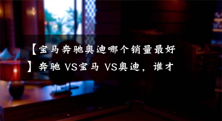 【宝马奔驰奥迪哪个销量最好】奔驰 VS宝马 VS奥迪，谁才是老大？BBA数据对比