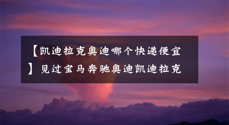 【凯迪拉克奥迪哪个快递便宜】见过宝马奔驰奥迪凯迪拉克车送快递么，快递速度超出你的想象？