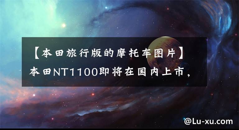 【本田旅行版的摩托车图片】本田NT1100即将在国内上市，还有一款大型排气旅行车！