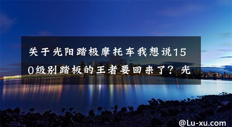 关于光阳踏极摩托车我想说150级别踏板的王者要回来了？光阳弯道情人新车预告