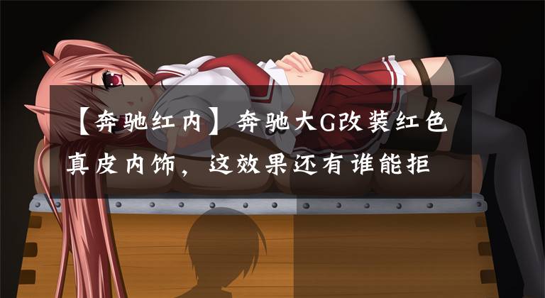 【奔驰红内】奔驰大G改装红色真皮内饰，这效果还有谁能拒绝