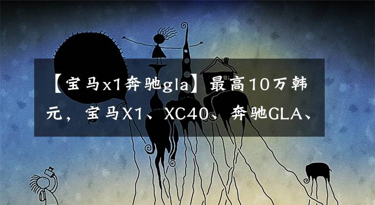 【宝马x1奔驰gla】最高10万韩元，宝马X1、XC40、奔驰GLA、3个紧凑型豪华SUV库存