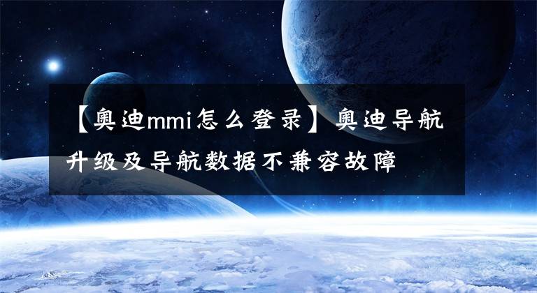 【奥迪mmi怎么登录】奥迪导航升级及导航数据不兼容故障