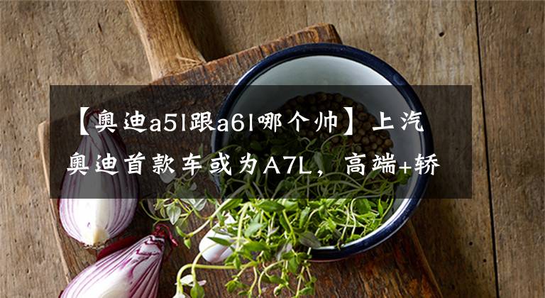 【奥迪a5l跟a6l哪个帅】上汽奥迪首款车或为A7L，高端+轿跑，销量能比A6L好？