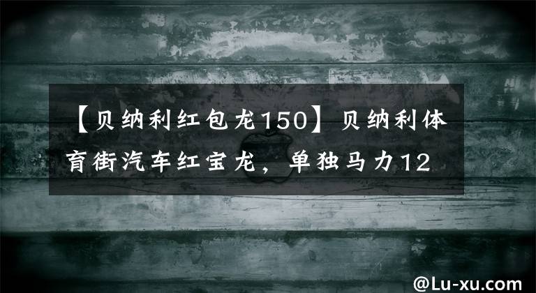 【贝纳利红包龙150】贝纳利体育街汽车红宝龙，单独马力12.9匹，用油400公里，1万辆出头