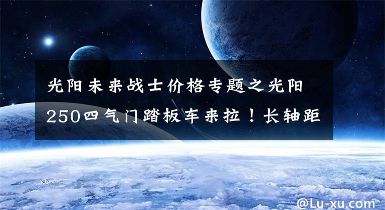 光阳未来战士价格专题之光阳250四气门踏板车来拉！长轴距龙骨车架，外观运动，配置丰富