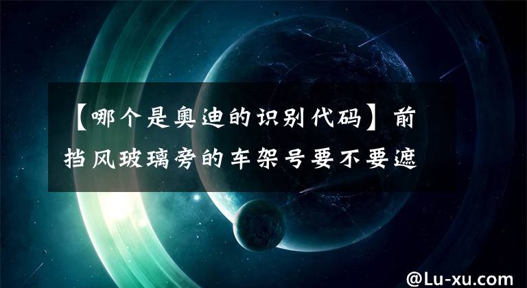 【哪个是奥迪的识别代码】前挡风玻璃旁的车架号要不要遮挡起来？