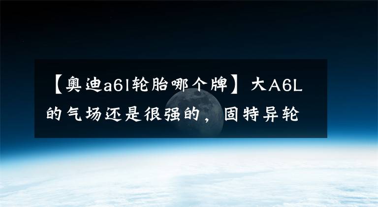 【奥迪a6l轮胎哪个牌】大A6L的气场还是很强的，固特异轮胎的舒适性也很出色